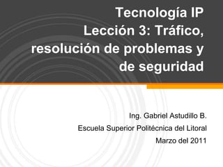 Tecnología IPLección 3: Tráfico, resolución de problemas y de seguridad   Ing. Gabriel Astudillo B. Escuela Superior Politécnica del Litoral Marzo del 2011 