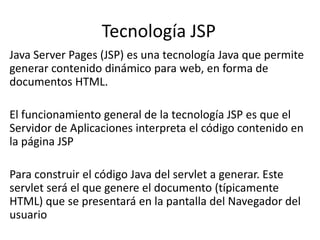 Tecnología JSP
Java Server Pages (JSP) es una tecnología Java que permite
generar contenido dinámico para web, en forma de
documentos HTML.

El funcionamiento general de la tecnología JSP es que el
Servidor de Aplicaciones interpreta el código contenido en
la página JSP

Para construir el código Java del servlet a generar. Este
servlet será el que genere el documento (típicamente
HTML) que se presentará en la pantalla del Navegador del
usuario
 