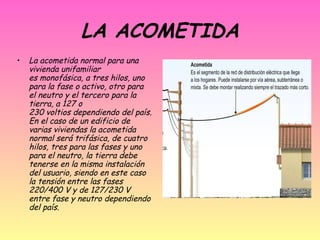 LA ACOMETIDA
•

La acometida normal para una
vivienda unifamiliar
es monofásica, a tres hilos, uno
para la fase o activo, otro para
el neutro y el tercero para la
tierra, a 127 o
230 voltios dependiendo del país.
En el caso de un edificio de
varias viviendas la acometida
normal será trifásica, de cuatro
hilos, tres para las fases y uno
para el neutro, la tierra debe
tenerse en la misma instalación
del usuario, siendo en este caso
la tensión entre las fases
220/400 V y de 127/230 V
entre fase y neutro dependiendo
del país. 

 
