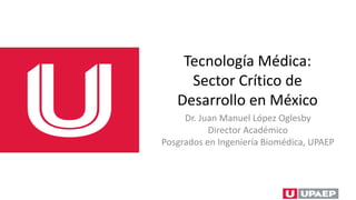 Tecnología Médica:
Sector Crítico de
Desarrollo en México
Dr. Juan Manuel López Oglesby
Director Académico
Posgrados en Ingeniería Biomédica, UPAEP
 