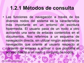 1.2.1 Métodos de consulta
• Las funciones de navegación a través de los
  diversos nodos del sistema es la característica
  más importante en un entorno de escritura
  hipermedia. El usuario pasa de un nodo a otro
  activando una serie de enlaces contenidos en el
  documentos. Nos referimos a un esquema de
  navegación directa, sin utilizar ningún asistente de
  navegación que oriente al usuario respecto al
  conjunto de enlaces a activar o que posibilite el
  acceso directo a un nodo o conjunto de nodos.
 