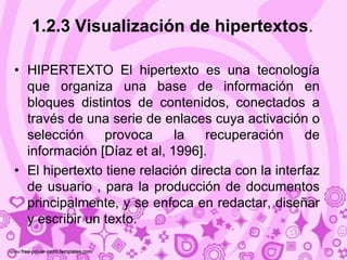 1.2.3 Visualización de hipertextos.

• HIPERTEXTO El hipertexto es una tecnología
  que organiza una base de información en
  bloques distintos de contenidos, conectados a
  través de una serie de enlaces cuya activación o
  selección     provoca     la    recuperación      de
  información [Díaz et al, 1996].
• El hipertexto tiene relación directa con la interfaz
  de usuario , para la producción de documentos
  principalmente, y se enfoca en redactar, diseñar
  y escribir un texto.
 
