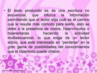 • El texto producido es de una escritura no
  secuencial, que       bifurca    la    información
  permitiendo que el lector elija cuál es el camino
  que le resulte más cómodo para leerlo, esto se
  debe a la presencia de nodos, hipervínculos o
  hiperenlaces     ,   haciendo       la    actividad
  multisecuencial, lo que exige de un lector
  activo, que esté interesado en “perderse” en la
  gran gama de posibilidades del conocimientos
  que el hipertexto puede ofrecer.
 