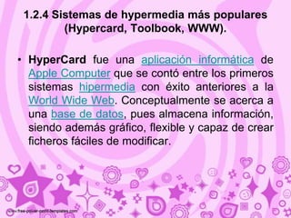 1.2.4 Sistemas de hypermedia más populares
         (Hypercard, Toolbook, WWW).

• HyperCard fue una aplicación informática de
  Apple Computer que se contó entre los primeros
  sistemas hipermedia con éxito anteriores a la
  World Wide Web. Conceptualmente se acerca a
  una base de datos, pues almacena información,
  siendo además gráfico, flexible y capaz de crear
  ficheros fáciles de modificar.
 