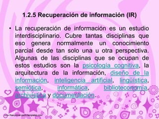 1.2.5 Recuperación de información (IR)

• La recuperación de información es un estudio
  interdisciplinario. Cubre tantas disciplinas que
  eso genera normalmente un conocimiento
  parcial desde tan solo una u otra perspectiva.
  Algunas de las disciplinas que se ocupan de
  estos estudios son la psicología cognitiva, la
  arquitectura de la información, diseño de la
  información, inteligencia artificial, lingüística,
  semiótica,       informática,   biblioteconomía,
  archivística y documentación.
 