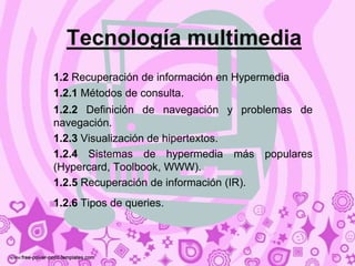 Tecnología multimedia
1.2 Recuperación de información en Hypermedia
1.2.1 Métodos de consulta.
1.2.2 Definición de navegación y problemas de
navegación.
1.2.3 Visualización de hipertextos.
1.2.4 Sistemas de hypermedia más populares
(Hypercard, Toolbook, WWW).
1.2.5 Recuperación de información (IR).
1.2.6 Tipos de queries.
 