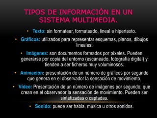 TIPOS DE INFORMACIÓN EN UN
SISTEMA MULTIMEDIA.
• Texto: sin formatear, formateado, lineal e hipertexto.
• Gráficos: utilizados para representar esquemas, planos, dibujos
lineales.
• Imágenes: son documentos formados por píxeles. Pueden
generarse por copia del entorno (escaneado, fotografía digital) y
tienden a ser ficheros muy voluminosos.
• Animación: presentación de un número de gráficos por segundo
que genera en el observador la sensación de movimiento.
• Vídeo: Presentación de un número de imágenes por segundo, que
crean en el observador la sensación de movimiento. Pueden ser
sintetizadas o captadas.
• Sonido: puede ser habla, música u otros sonidos.
 
