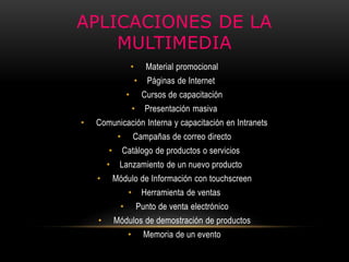 APLICACIONES DE LA
MULTIMEDIA
• Material promocional
• Páginas de Internet
• Cursos de capacitación
• Presentación masiva
• Comunicación Interna y capacitación en Intranets
• Campañas de correo directo
• Catálogo de productos o servicios
• Lanzamiento de un nuevo producto
• Módulo de Información con touchscreen
• Herramienta de ventas
• Punto de venta electrónico
• Módulos de demostración de productos
• Memoria de un evento
 