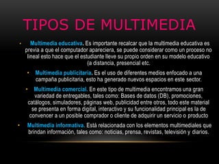 TIPOS DE MULTIMEDIA
• Multimedia educativa. Es importante recalcar que la multimedia educativa es
previa a que el computador apareciera, se puede considerar como un proceso no
lineal esto hace que el estudiante lleve su propio orden en su modelo educativo
(a distancia, presencial etc.
• Multimedia publicitaria. Es el uso de diferentes medios enfocado a una
campaña publicitaria, esto ha generado nuevos espacios en este sector.
• Multimedia comercial. En este tipo de multimedia encontramos una gran
variedad de entregables, tales como: Bases de datos (DB), promociones,
catálogos, simuladores, páginas web, publicidad entre otros, todo este material
se presenta en forma digital, interactivo y su funcionalidad principal es la de
convencer a un posible comprador o cliente de adquirir un servicio o producto
• Multimedia informativa. Está relacionada con los elementos multimediales que
brindan información, tales como: noticias, prensa, revistas, televisión y diarios.
 