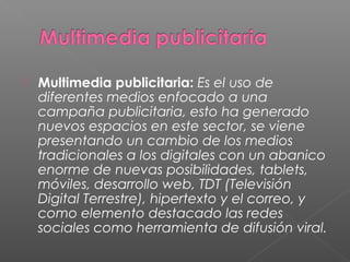  Multimedia publicitaria: Es el uso de
diferentes medios enfocado a una
campaña publicitaria, esto ha generado
nuevos espacios en este sector, se viene
presentando un cambio de los medios
tradicionales a los digitales con un abanico
enorme de nuevas posibilidades, tablets,
móviles, desarrollo web, TDT (Televisión
Digital Terrestre), hipertexto y el correo, y
como elemento destacado las redes
sociales como herramienta de difusión viral.
 