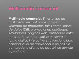 Multimedia comercial: En este tipo de
multimedia encontramos una gran
variedad de productos, tales como: Bases
de datos (DB), promociones, catálogos,
simuladores, páginas web, publicidad entre
otros, todo este material se presenta en
forma digital, interactivo y su funcionalidad
principal es la de convencer a un posible
comprador o cliente de adquirir un servicio
o producto.
 