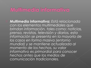  Multimedia informativa: Está relacionada
con los elementos multimediales que
brindan información, tales como: noticias,
prensa, revistas, televisión y diarios, esta
información se presenta en la mayoría de
los casos en forma masiva (entorno
mundial) y se mantiene actualizada al
momento de los hechos, su valor
informativo es primordial para conocer
hechos antes que los medios de
comunicación tradicionales.
 