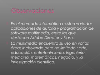  En el mercado informático existen variadas
aplicaciones de autoría y programación de
software multimedia, entre las que
destacan Adobe Director y Flash.
 La multimedia encuentra su uso en varias
áreas incluyendo pero no limitado : arte,
educación, entretenimiento, ingeniería,
medicina, matemáticas, negocio, y la
investigación científica.
 