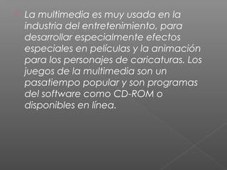  La multimedia es muy usada en la
industria del entretenimiento, para
desarrollar especialmente efectos
especiales en películas y la animación
para los personajes de caricaturas. Los
juegos de la multimedia son un
pasatiempo popular y son programas
del software como CD-ROM o
disponibles en línea.
 