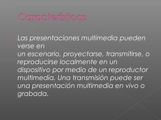  Las presentaciones multimedia pueden
verse en
un escenario, proyectarse, transmitirse, o
reproducirse localmente en un
dispositivo por medio de un reproductor
multimedia. Una transmisión puede ser
una presentación multimedia en vivo o
grabada.
 