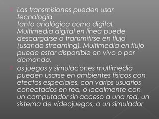  Las transmisiones pueden usar
tecnología
tanto analógica como digital.
Multimedia digital en línea puede
descargarse o transmitirse en flujo
(usando streaming). Multimedia en flujo
puede estar disponible en vivo o por
demanda.
 os juegos y simulaciones multimedia
pueden usarse en ambientes físicos con
efectos especiales, con varios usuarios
conectados en red, o localmente con
un computador sin acceso a una red, un
sistema de videojuegos, o un simulador
 