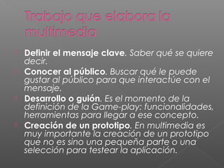  Definir el mensaje clave. Saber qué se quiere
decir.
 Conocer al público. Buscar qué le puede
gustar al público para que interactúe con el
mensaje.
 Desarrollo o guión. Es el momento de la
definición de la Game-play: funcionalidades,
herramientas para llegar a ese concepto.
 Creación de un prototipo. En multimedia es
muy importante la creación de un prototipo
que no es sino una pequeña parte o una
selección para testear la aplicación. 
 