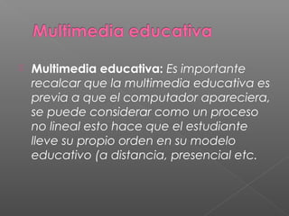  Multimedia educativa: Es importante
recalcar que la multimedia educativa es
previa a que el computador apareciera,
se puede considerar como un proceso
no lineal esto hace que el estudiante
lleve su propio orden en su modelo
educativo (a distancia, presencial etc.
 