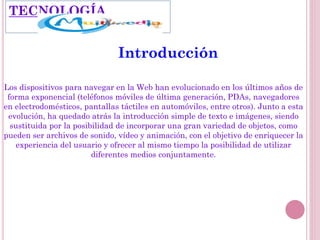TECNOLOGÍA
Introducción
Los dispositivos para navegar en la Web han evolucionado en los últimos años de
forma exponencial (teléfonos móviles de última generación, PDAs, navegadores
en electrodomésticos, pantallas táctiles en automóviles, entre otros). Junto a esta
evolución, ha quedado atrás la introducción simple de texto e imágenes, siendo
sustituida por la posibilidad de incorporar una gran variedad de objetos, como
pueden ser archivos de sonido, vídeo y animación, con el objetivo de enriquecer la
experiencia del usuario y ofrecer al mismo tiempo la posibilidad de utilizar
diferentes medios conjuntamente.
 