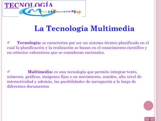 1
La Tecnología Multimedia
 Tecnología: se caracteriza por ser un sistema técnico planificado en el
cual la planificación y la realización se basan en el conocimiento científico y
en criterios valorativos que se consideran racionales.
 Multimedia: es una tecnología que permite integrar texto,
números, gráficos, imágenes fijas o en movimiento, sonidos, alto nivel de
interactividad y además, las posibilidades de navegación a lo largo de
diferentes documentos.
TECNOLOGÍA
 