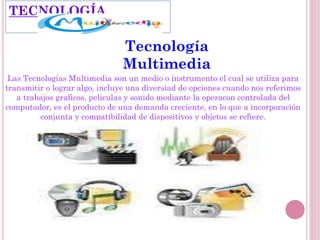 Tecnología
Multimedia
Las Tecnologías Multimedia son un medio o instrumento el cual se utiliza para
transmitir o lograr algo, incluye una diversiad de opciones cuando nos referimos
a trabajos graficos, peliculas y sonido mediante la operacon controlada del
computador, es el producto de una demanda creciente, en lo que a incorporación
conjunta y compatibilidad de dispositivos y objetos se refiere.
TECNOLOGÍA
 