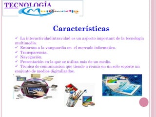Características
 La interactividadintravidad es un aspecto important de la tecnología
multimedia.
 Entornos a la vanguardia en el mercado informatico.
 Transparencia.
 Navegación.
 Presentación en la que se utiliza más de un medio.
 Técnica de comunicacion que tiende a reunir en un solo soporte un
conjunto de medios digitalizados.
TECNOLOGÍA
 