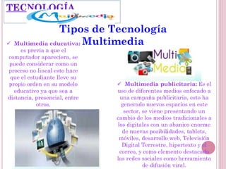  Multimedia educativa:
es previa a que el
computador apareciera, se
puede considerar como un
proceso no lineal esto hace
que el estudiante lleve su
propio orden en su modelo
educativo ya que sea a
distancia, presencial, entre
otros.
TECNOLOGÍA
 Multimedia publicitaria: Es el
uso de diferentes medios enfocado a
una campaña publicitaria, esto ha
generado nuevos espacios en este
sector, se viene presentando un
cambio de los medios tradicionales a
los digitales con un abanico enorme
de nuevas posibilidades, tablets,
móviles, desarrollo web, Televisión
Digital Terrestre, hipertexto y el
correo, y como elemento destacado
las redes sociales como herramienta
de difusión viral.
Tipos de Tecnología
Multimedia
 