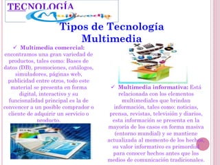  Multimedia comercial:
encontramos una gran variedad de
productos, tales como: Bases de
datos (DB), promociones, catálogos,
simuladores, páginas web,
publicidad entre otros, todo este
material se presenta en forma
digital, interactivo y su
funcionalidad principal es la de
convencer a un posible comprador o
cliente de adquirir un servicio o
producto.
 Multimedia informativa: Está
relacionada con los elementos
multimediales que brindan
información, tales como: noticias,
prensa, revistas, televisión y diarios,
esta información se presenta en la
mayoría de los casos en forma masiva
(entorno mundial) y se mantiene
actualizada al momento de los hechos,
su valor informativo es primordial
para conocer hechos antes que los
medios de comunicación tradicionales.
TECNOLOGÍA
Tipos de Tecnología
Multimedia
 