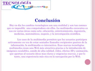 Conclusión
Hoy en dia los cambios tecnologicos son una realidad y son tan comnes
que es imposible una computadora sin ellos. La multimedia encuentra su
uso en varias áreas como arte, educación, entretenimiento, ingeniería,
medicina, matemáticas, negocio, y la investigación científica.
Los usos de la multimedia permiten que los usuarios participen
activamente en vez de estar sentados llamados recipientes pasivos de la
información, la multimedia es interactiva. Esas nuevas tecnologías
multimedia crean una Web más atractiva gracias a la introducción de
imágenes escalables, sonido de alta calidad, vídeo, efectos 3D y animación,
que aportan al usuario ideas mas claras y exigencias nuevas, y por lo
tanto, una experiencia más rica en la navegación por la Web.
TECNOLOGÍA
 