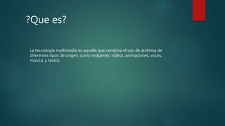 ?Que es?
La tecnología multimedia es aquella que combina el uso de archivos de
diferentes tipos de origen, como imágenes, vídeos, animaciones, voces,
música, y textos.