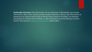Multimedia informativa. Está relacionada con los elementos multimediales que brindan
información, tales como: noticias, prensa, revistas, televisión y diarios, esta información se
presenta en la mayoría de los casos en forma masiva (entorno mundial) y se mantiene
actualizada al momento de los hechos, su valor informativo es primordial para conocer
hechos antes que los medios de comunicación tradicionales.