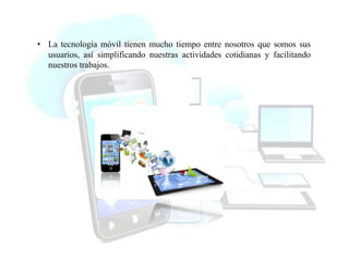 • La tecnología móvil tienen mucho tiempo entre nosotros que somos sus
usuarios, así simplificando nuestras actividades cotidianas y facilitando
nuestros trabajos.
 