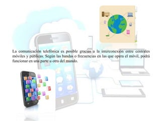 La comunicación telefónica es posible gracias a la interconexión entre centrales
móviles y públicas. Según las bandas o frecuencias en las que opera el móvil, podrá
funcionar en una parte u otra del mundo.
 