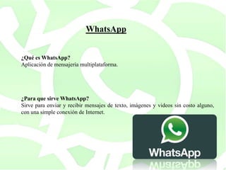 ¿Qué es WhatsApp?
Aplicación de mensajería multiplataforma.
¿Para que sirve WhatsApp?
Sirve para enviar y recibir mensajes de texto, imágenes y videos sin costo alguno,
con una simple conexión de Internet.
WhatsApp
 