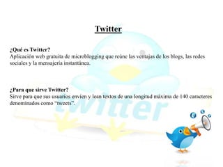 Twitter
¿Qué es Twitter?
Aplicación web gratuita de microblogging que reúne las ventajas de los blogs, las redes
sociales y la mensajería instantánea.
¿Para que sirve Twitter?
Sirve para que sus usuarios envíen y lean textos de una longitud máxima de 140 caracteres
denominados como “tweets”.
 