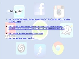 Bibliografía:
• http://tecnologia.elpais.com/tecnologia/2007/05/21/actualidad/117973608
3_850215.html
• http://es-es.facebook.com/notes/msn-latam/qu%C3%A9-es-twitter-
c%C3%B3mo-se-usa-para-qu%C3%A9-sirve/158680420818620?ref=nf
• http://www.masadelante.com/faqs/twitter
• http://www.whatsapp.com/?l=es
 