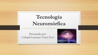 Tecnología
Neuromórfica
Presentado por:
Carbajal Laureano Victor Ever
 