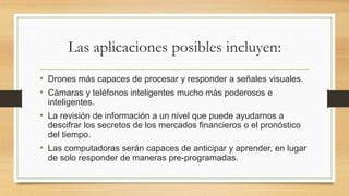 Las aplicaciones posibles incluyen:
• Drones más capaces de procesar y responder a señales visuales.
• Cámaras y teléfonos inteligentes mucho más poderosos e
inteligentes.
• La revisión de información a un nivel que puede ayudarnos a
descifrar los secretos de los mercados financieros o el pronóstico
del tiempo.
• Las computadoras serán capaces de anticipar y aprender, en lugar
de solo responder de maneras pre-programadas.
 