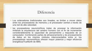 Diferencia
• Los ordenadores tradicionales son lineales; se limitan a mover datos
entre los procesadores de memoria y el procesador central a través de
una red de alta velocidad.
• los procesadores neuromórficos tratan de procesar la información
imitando la arquitectura del cerebro humano con el fin de incrementar
considerablemente la capacidad de pensamiento y respuesta de un
computador. Combinando partes de almacenamiento y de procesamiento
de datos en los mismos módulos interconectados entre sí, los
procesadores neuromórficos ofrecen mayor potencia y mejor eficiencia
energética(TrueNorth de IBM)
 