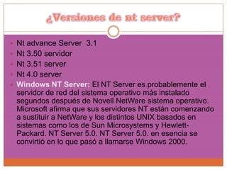 ¿Versiones de nt server?Nt advance Server  3.1Nt 3.50 servidorNt 3.51 serverNt 4.0 serverWindows NT Server: El NT Server es probablemente el servidor de red del sistema operativo más instalado segundos después de Novell NetWare sistema operativo. Microsoft afirma que sus servidores NT están comenzando a sustituir a NetWare y los distintos UNIX basados ​​en sistemas como los de Sun Microsystems y Hewlett-Packard. NT Server 5.0. NT Server 5.0. en esencia se convirtió en lo que pasó a llamarse Windows 2000. 
