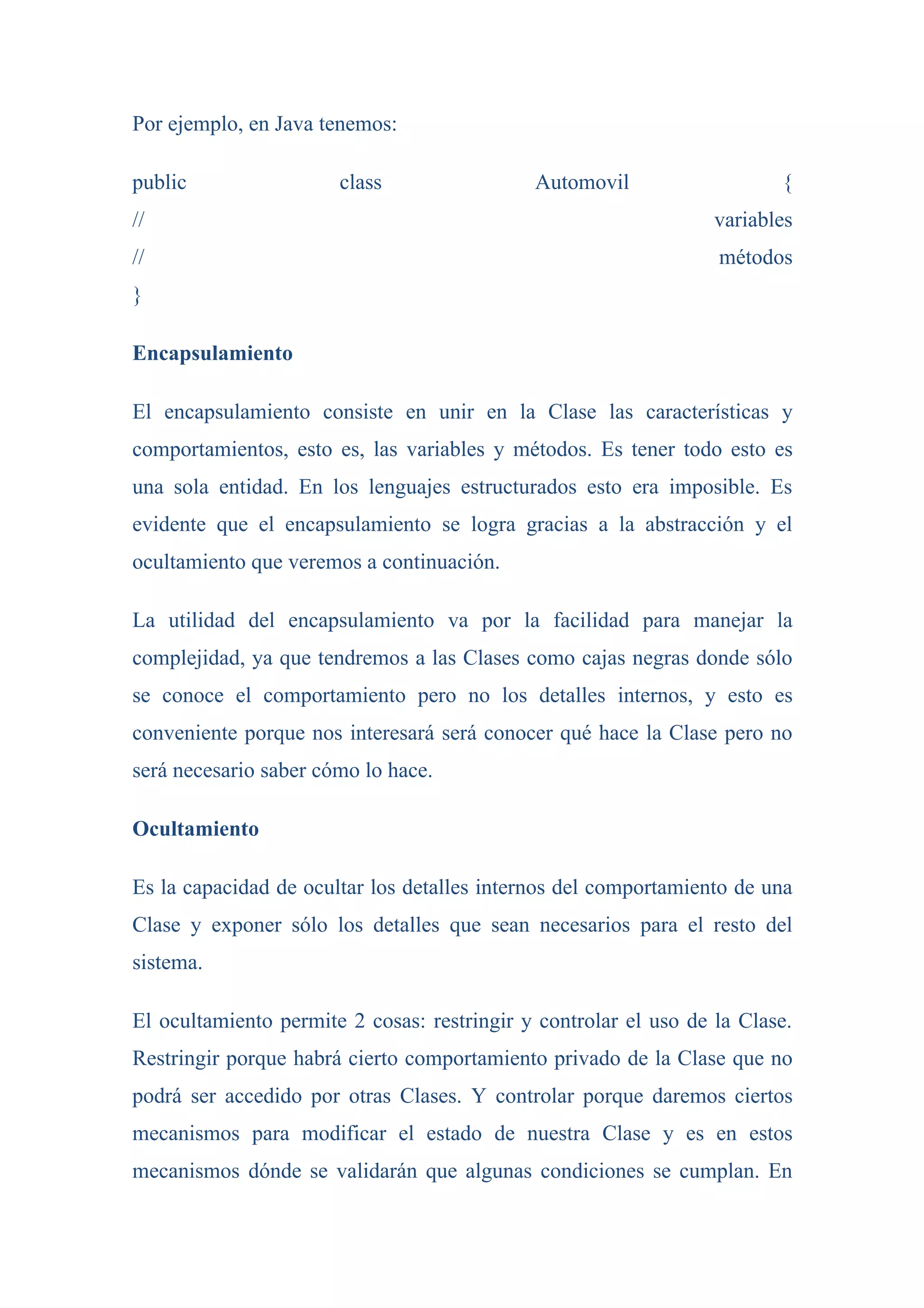 Por ejemplo, en Java tenemos:

public                 class                 Automovil                   {
//                                                                variables
//                                                                métodos
}

Encapsulamiento

El encapsulamiento consiste en unir en la Clase las características y
comportamientos, esto es, las variables y métodos. Es tener todo esto es
una sola entidad. En los lenguajes estructurados esto era imposible. Es
evidente que el encapsulamiento se logra gracias a la abstracción y el
ocultamiento que veremos a continuación.

La utilidad del encapsulamiento va por la facilidad para manejar la
complejidad, ya que tendremos a las Clases como cajas negras donde sólo
se conoce el comportamiento pero no los detalles internos, y esto es
conveniente porque nos interesará será conocer qué hace la Clase pero no
será necesario saber cómo lo hace.

Ocultamiento

Es la capacidad de ocultar los detalles internos del comportamiento de una
Clase y exponer sólo los detalles que sean necesarios para el resto del
sistema.

El ocultamiento permite 2 cosas: restringir y controlar el uso de la Clase.
Restringir porque habrá cierto comportamiento privado de la Clase que no
podrá ser accedido por otras Clases. Y controlar porque daremos ciertos
mecanismos para modificar el estado de nuestra Clase y es en estos
mecanismos dónde se validarán que algunas condiciones se cumplan. En
 