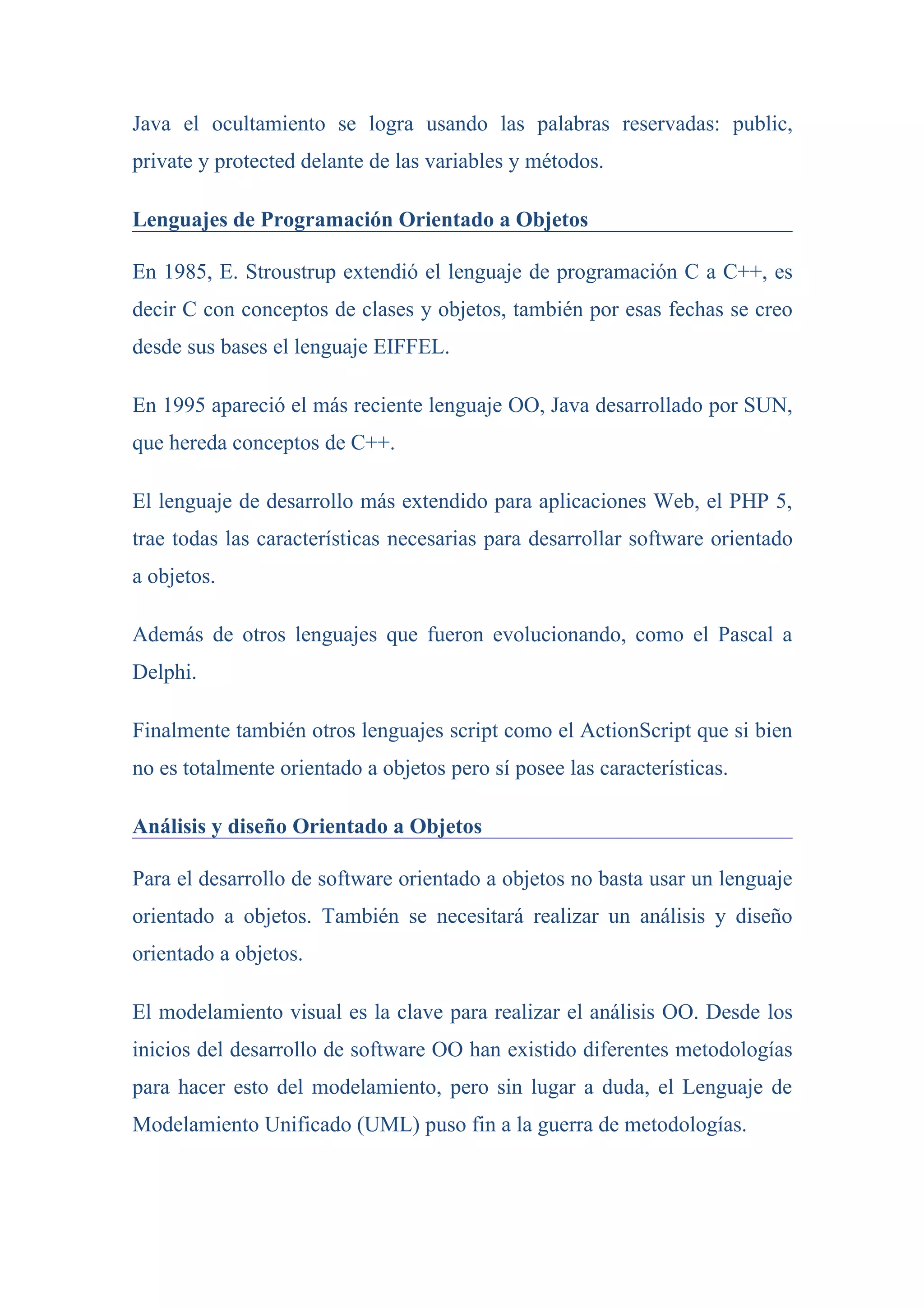 Java el ocultamiento se logra usando las palabras reservadas: public,
private y protected delante de las variables y métodos.

Lenguajes de Programación Orientado a Objetos

En 1985, E. Stroustrup extendió el lenguaje de programación C a C++, es
decir C con conceptos de clases y objetos, también por esas fechas se creo
desde sus bases el lenguaje EIFFEL.

En 1995 apareció el más reciente lenguaje OO, Java desarrollado por SUN,
que hereda conceptos de C++.

El lenguaje de desarrollo más extendido para aplicaciones Web, el PHP 5,
trae todas las características necesarias para desarrollar software orientado
a objetos.

Además de otros lenguajes que fueron evolucionando, como el Pascal a
Delphi.

Finalmente también otros lenguajes script como el ActionScript que si bien
no es totalmente orientado a objetos pero sí posee las características.

Análisis y diseño Orientado a Objetos

Para el desarrollo de software orientado a objetos no basta usar un lenguaje
orientado a objetos. También se necesitará realizar un análisis y diseño
orientado a objetos.

El modelamiento visual es la clave para realizar el análisis OO. Desde los
inicios del desarrollo de software OO han existido diferentes metodologías
para hacer esto del modelamiento, pero sin lugar a duda, el Lenguaje de
Modelamiento Unificado (UML) puso fin a la guerra de metodologías.
 