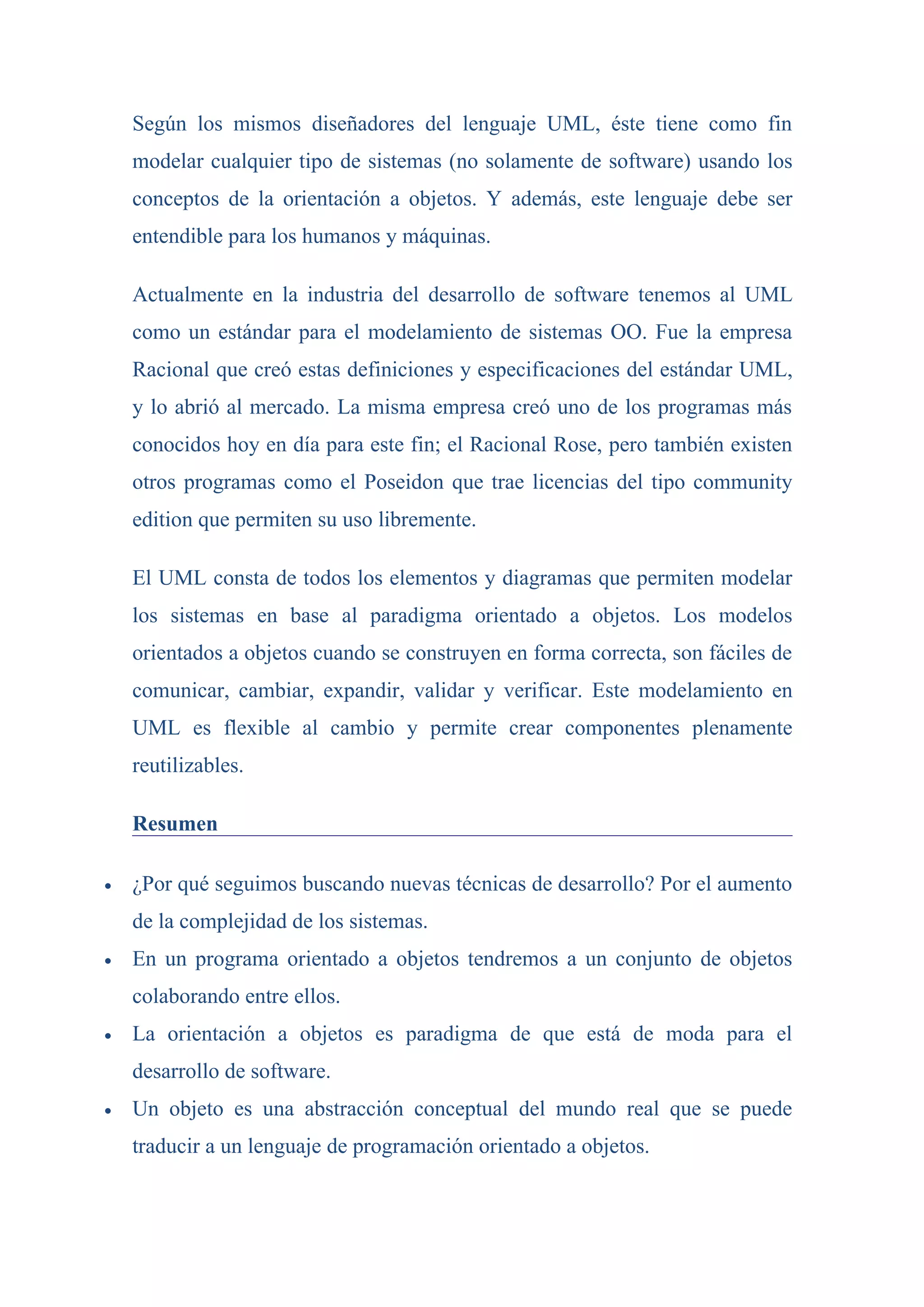 Según los mismos diseñadores del lenguaje UML, éste tiene como fin
    modelar cualquier tipo de sistemas (no solamente de software) usando los
    conceptos de la orientación a objetos. Y además, este lenguaje debe ser
    entendible para los humanos y máquinas.

    Actualmente en la industria del desarrollo de software tenemos al UML
    como un estándar para el modelamiento de sistemas OO. Fue la empresa
    Racional que creó estas definiciones y especificaciones del estándar UML,
    y lo abrió al mercado. La misma empresa creó uno de los programas más
    conocidos hoy en día para este fin; el Racional Rose, pero también existen
    otros programas como el Poseidon que trae licencias del tipo community
    edition que permiten su uso libremente.

    El UML consta de todos los elementos y diagramas que permiten modelar
    los sistemas en base al paradigma orientado a objetos. Los modelos
    orientados a objetos cuando se construyen en forma correcta, son fáciles de
    comunicar, cambiar, expandir, validar y verificar. Este modelamiento en
    UML es flexible al cambio y permite crear componentes plenamente
    reutilizables.

    Resumen

•   ¿Por qué seguimos buscando nuevas técnicas de desarrollo? Por el aumento
    de la complejidad de los sistemas.
•   En un programa orientado a objetos tendremos a un conjunto de objetos
    colaborando entre ellos.
•   La orientación a objetos es paradigma de que está de moda para el
    desarrollo de software.
•   Un objeto es una abstracción conceptual del mundo real que se puede
    traducir a un lenguaje de programación orientado a objetos.
 