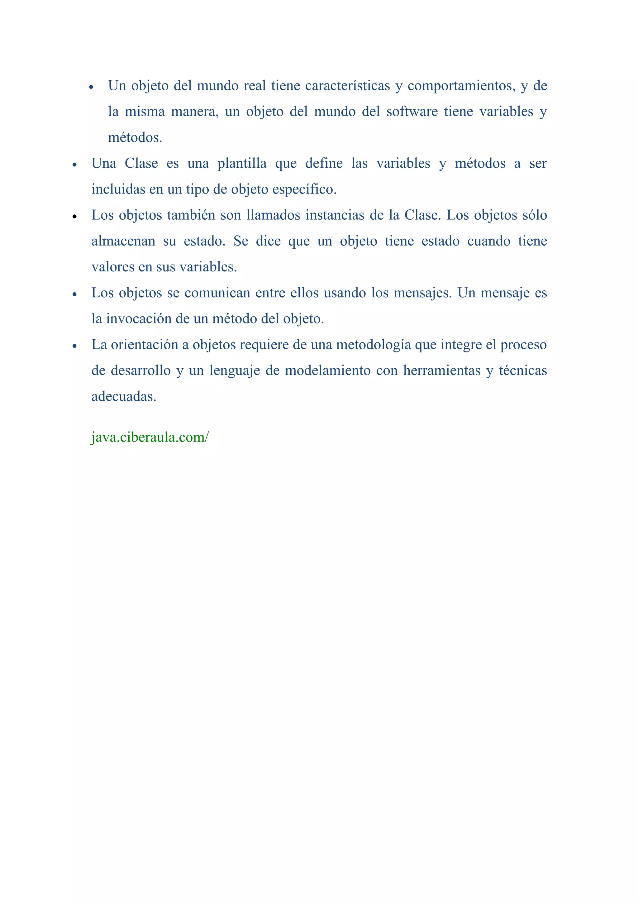 •   Un objeto del mundo real tiene características y comportamientos, y de
        la misma manera, un objeto del mundo del software tiene variables y
        métodos.
•   Una Clase es una plantilla que define las variables y métodos a ser
    incluidas en un tipo de objeto específico.
•   Los objetos también son llamados instancias de la Clase. Los objetos sólo
    almacenan su estado. Se dice que un objeto tiene estado cuando tiene
    valores en sus variables.
•   Los objetos se comunican entre ellos usando los mensajes. Un mensaje es
    la invocación de un método del objeto.
•   La orientación a objetos requiere de una metodología que integre el proceso
    de desarrollo y un lenguaje de modelamiento con herramientas y técnicas
    adecuadas.

    java.ciberaula.com/
 