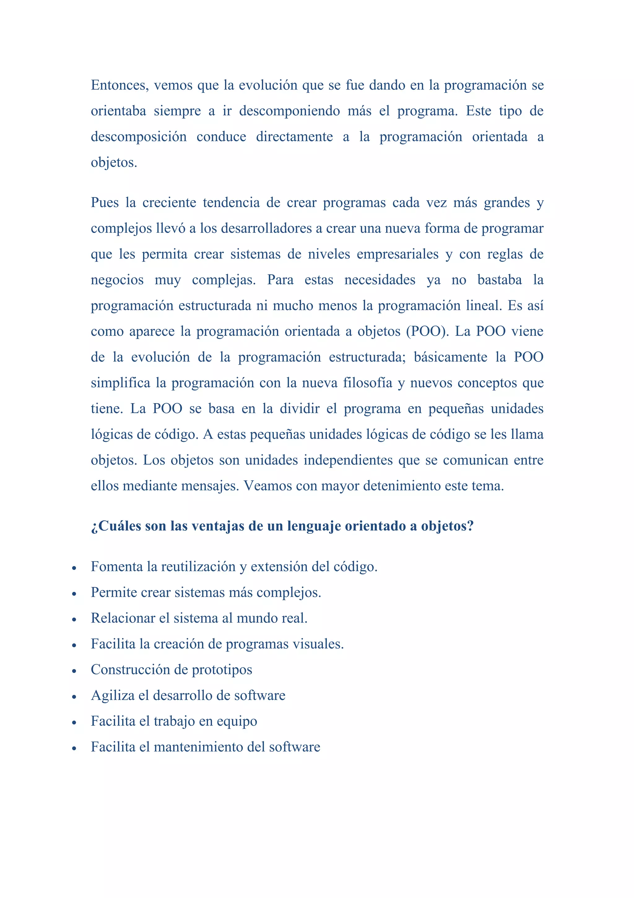 Entonces, vemos que la evolución que se fue dando en la programación se
    orientaba siempre a ir descomponiendo más el programa. Este tipo de
    descomposición conduce directamente a la programación orientada a
    objetos.

    Pues la creciente tendencia de crear programas cada vez más grandes y
    complejos llevó a los desarrolladores a crear una nueva forma de programar
    que les permita crear sistemas de niveles empresariales y con reglas de
    negocios muy complejas. Para estas necesidades ya no bastaba la
    programación estructurada ni mucho menos la programación lineal. Es así
    como aparece la programación orientada a objetos (POO). La POO viene
    de la evolución de la programación estructurada; básicamente la POO
    simplifica la programación con la nueva filosofía y nuevos conceptos que
    tiene. La POO se basa en la dividir el programa en pequeñas unidades
    lógicas de código. A estas pequeñas unidades lógicas de código se les llama
    objetos. Los objetos son unidades independientes que se comunican entre
    ellos mediante mensajes. Veamos con mayor detenimiento este tema.

    ¿Cuáles son las ventajas de un lenguaje orientado a objetos?

•   Fomenta la reutilización y extensión del código.
•   Permite crear sistemas más complejos.
•   Relacionar el sistema al mundo real.
•   Facilita la creación de programas visuales.
•   Construcción de prototipos
•   Agiliza el desarrollo de software
•   Facilita el trabajo en equipo
•   Facilita el mantenimiento del software
 