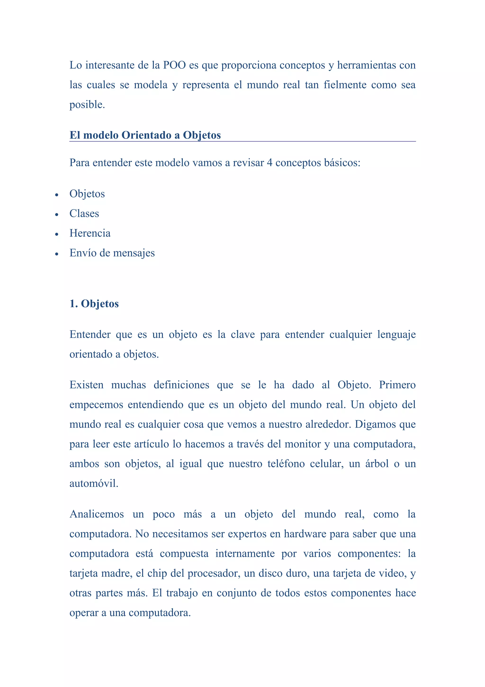 Lo interesante de la POO es que proporciona conceptos y herramientas con
    las cuales se modela y representa el mundo real tan fielmente como sea
    posible.

    El modelo Orientado a Objetos

    Para entender este modelo vamos a revisar 4 conceptos básicos:

•   Objetos
•   Clases
•   Herencia
•   Envío de mensajes



    1. Objetos

    Entender que es un objeto es la clave para entender cualquier lenguaje
    orientado a objetos.

    Existen muchas definiciones que se le ha dado al Objeto. Primero
    empecemos entendiendo que es un objeto del mundo real. Un objeto del
    mundo real es cualquier cosa que vemos a nuestro alrededor. Digamos que
    para leer este artículo lo hacemos a través del monitor y una computadora,
    ambos son objetos, al igual que nuestro teléfono celular, un árbol o un
    automóvil.

    Analicemos un poco más a un objeto del mundo real, como la
    computadora. No necesitamos ser expertos en hardware para saber que una
    computadora está compuesta internamente por varios componentes: la
    tarjeta madre, el chip del procesador, un disco duro, una tarjeta de video, y
    otras partes más. El trabajo en conjunto de todos estos componentes hace
    operar a una computadora.
 