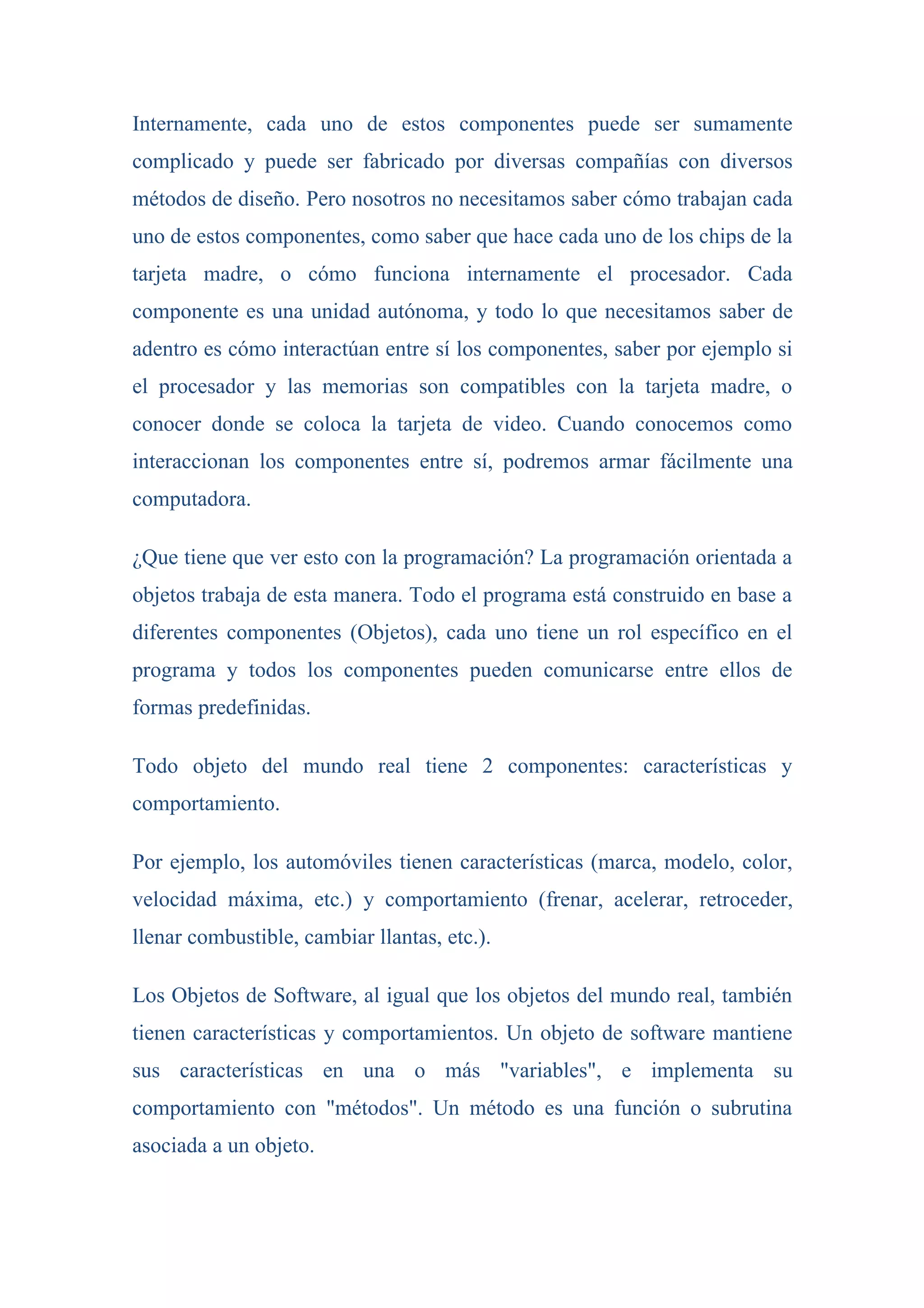 Internamente, cada uno de estos componentes puede ser sumamente
complicado y puede ser fabricado por diversas compañías con diversos
métodos de diseño. Pero nosotros no necesitamos saber cómo trabajan cada
uno de estos componentes, como saber que hace cada uno de los chips de la
tarjeta madre, o cómo funciona internamente el procesador. Cada
componente es una unidad autónoma, y todo lo que necesitamos saber de
adentro es cómo interactúan entre sí los componentes, saber por ejemplo si
el procesador y las memorias son compatibles con la tarjeta madre, o
conocer donde se coloca la tarjeta de video. Cuando conocemos como
interaccionan los componentes entre sí, podremos armar fácilmente una
computadora.

¿Que tiene que ver esto con la programación? La programación orientada a
objetos trabaja de esta manera. Todo el programa está construido en base a
diferentes componentes (Objetos), cada uno tiene un rol específico en el
programa y todos los componentes pueden comunicarse entre ellos de
formas predefinidas.

Todo objeto del mundo real tiene 2 componentes: características y
comportamiento.

Por ejemplo, los automóviles tienen características (marca, modelo, color,
velocidad máxima, etc.) y comportamiento (frenar, acelerar, retroceder,
llenar combustible, cambiar llantas, etc.).

Los Objetos de Software, al igual que los objetos del mundo real, también
tienen características y comportamientos. Un objeto de software mantiene
sus características en una o más "variables", e implementa su
comportamiento con "métodos". Un método es una función o subrutina
asociada a un objeto.
 
