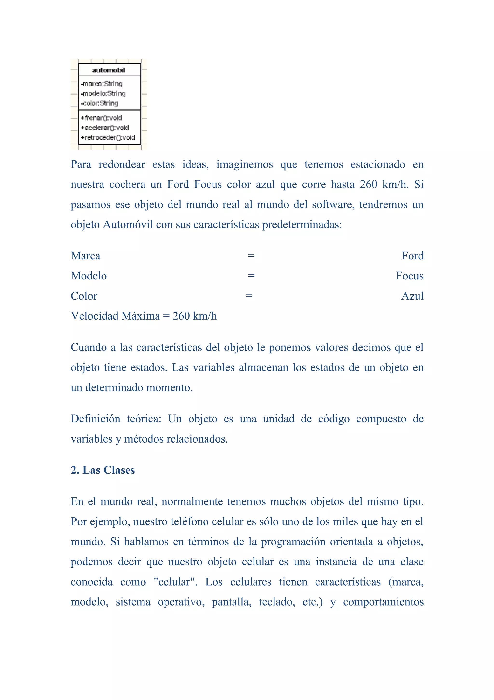 Para redondear estas ideas, imaginemos que tenemos estacionado en
nuestra cochera un Ford Focus color azul que corre hasta 260 km/h. Si
pasamos ese objeto del mundo real al mundo del software, tendremos un
objeto Automóvil con sus características predeterminadas:

Marca                                 =                                Ford
Modelo                                =                               Focus
Color                                =                                 Azul
Velocidad Máxima = 260 km/h

Cuando a las características del objeto le ponemos valores decimos que el
objeto tiene estados. Las variables almacenan los estados de un objeto en
un determinado momento.

Definición teórica: Un objeto es una unidad de código compuesto de
variables y métodos relacionados.

2. Las Clases

En el mundo real, normalmente tenemos muchos objetos del mismo tipo.
Por ejemplo, nuestro teléfono celular es sólo uno de los miles que hay en el
mundo. Si hablamos en términos de la programación orientada a objetos,
podemos decir que nuestro objeto celular es una instancia de una clase
conocida como "celular". Los celulares tienen características (marca,
modelo, sistema operativo, pantalla, teclado, etc.) y comportamientos
 