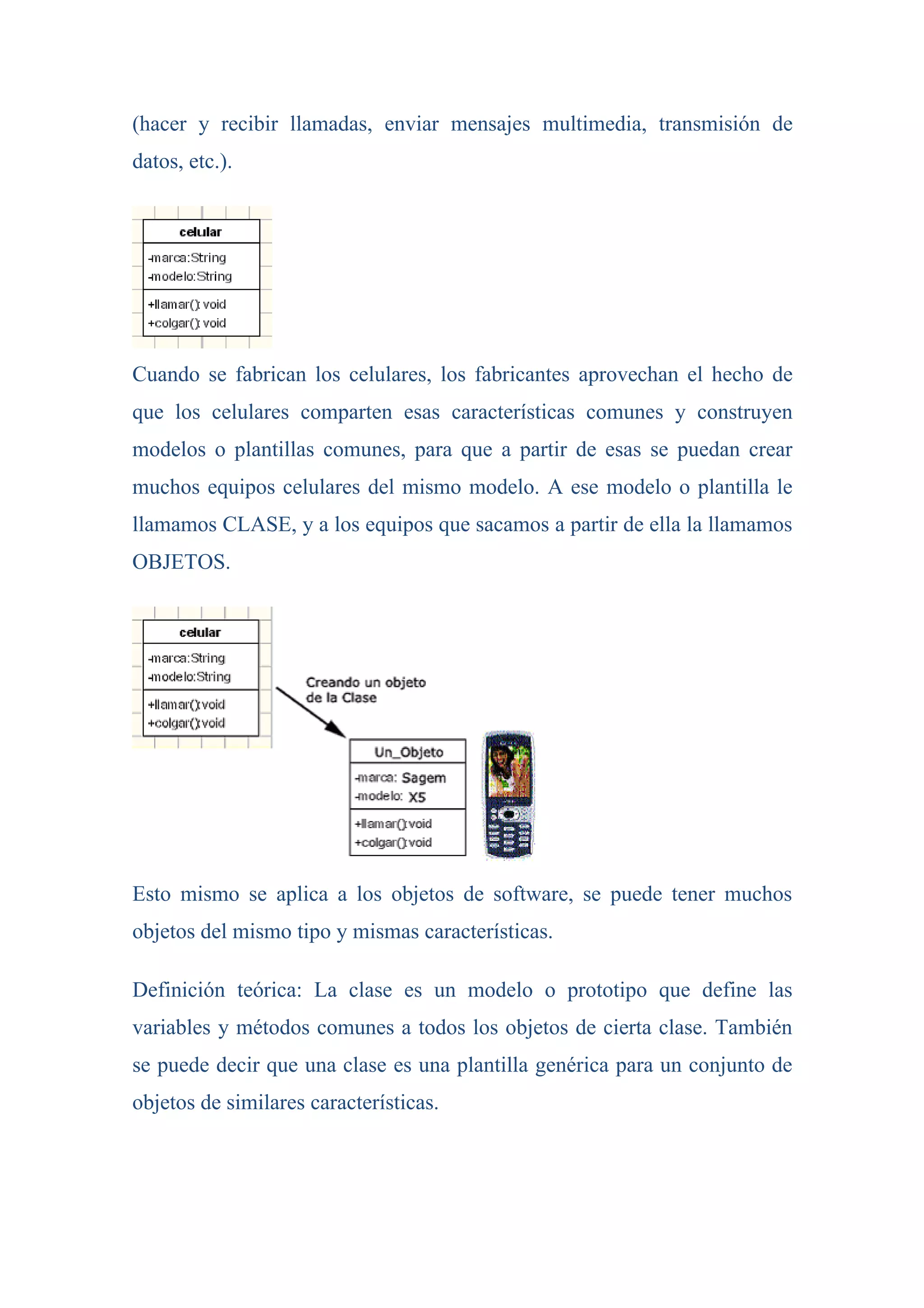 (hacer y recibir llamadas, enviar mensajes multimedia, transmisión de
datos, etc.).




Cuando se fabrican los celulares, los fabricantes aprovechan el hecho de
que los celulares comparten esas características comunes y construyen
modelos o plantillas comunes, para que a partir de esas se puedan crear
muchos equipos celulares del mismo modelo. A ese modelo o plantilla le
llamamos CLASE, y a los equipos que sacamos a partir de ella la llamamos
OBJETOS.




Esto mismo se aplica a los objetos de software, se puede tener muchos
objetos del mismo tipo y mismas características.

Definición teórica: La clase es un modelo o prototipo que define las
variables y métodos comunes a todos los objetos de cierta clase. También
se puede decir que una clase es una plantilla genérica para un conjunto de
objetos de similares características.
 