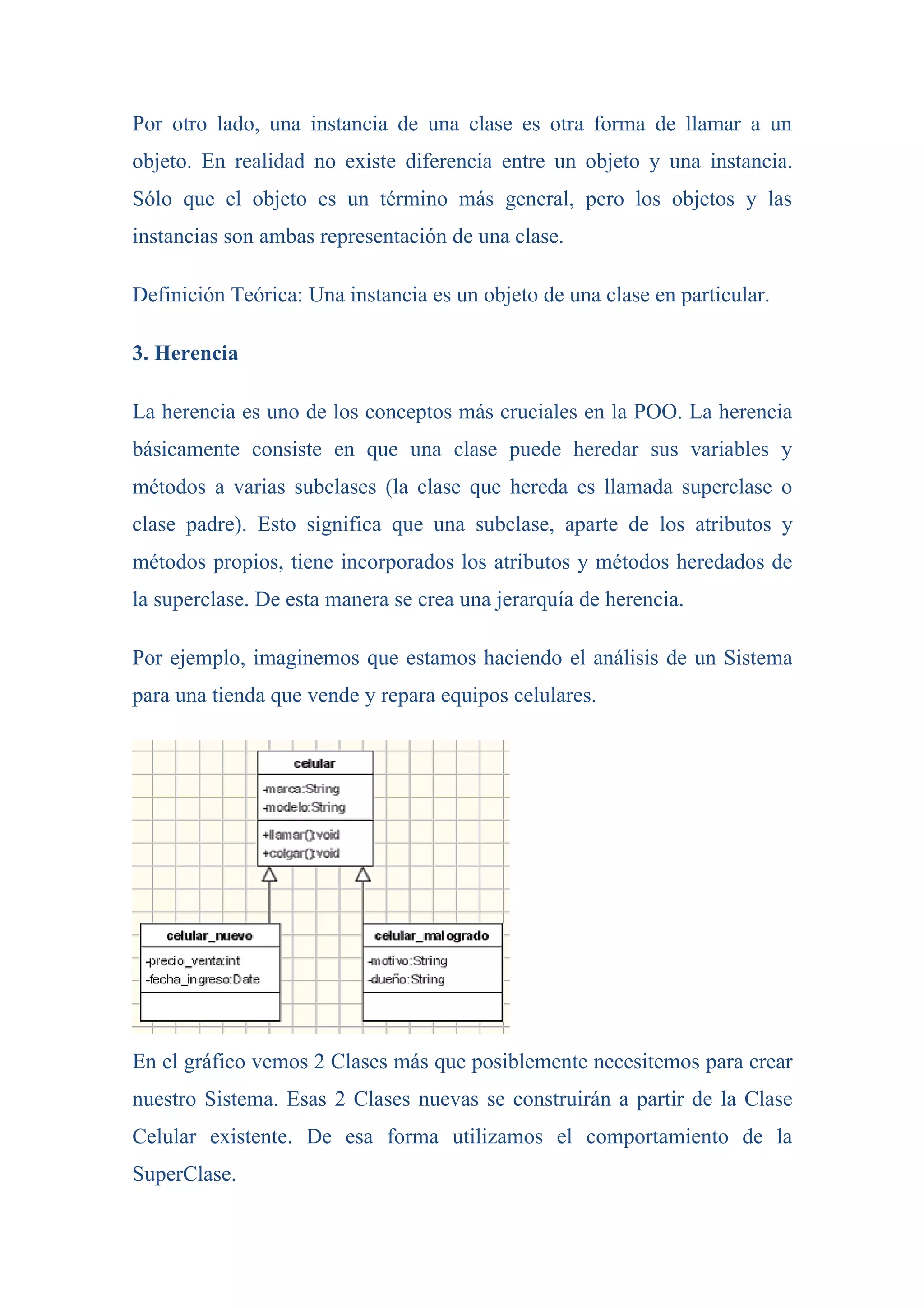 Por otro lado, una instancia de una clase es otra forma de llamar a un
objeto. En realidad no existe diferencia entre un objeto y una instancia.
Sólo que el objeto es un término más general, pero los objetos y las
instancias son ambas representación de una clase.

Definición Teórica: Una instancia es un objeto de una clase en particular.

3. Herencia

La herencia es uno de los conceptos más cruciales en la POO. La herencia
básicamente consiste en que una clase puede heredar sus variables y
métodos a varias subclases (la clase que hereda es llamada superclase o
clase padre). Esto significa que una subclase, aparte de los atributos y
métodos propios, tiene incorporados los atributos y métodos heredados de
la superclase. De esta manera se crea una jerarquía de herencia.

Por ejemplo, imaginemos que estamos haciendo el análisis de un Sistema
para una tienda que vende y repara equipos celulares.




En el gráfico vemos 2 Clases más que posiblemente necesitemos para crear
nuestro Sistema. Esas 2 Clases nuevas se construirán a partir de la Clase
Celular existente. De esa forma utilizamos el comportamiento de la
SuperClase.
 
